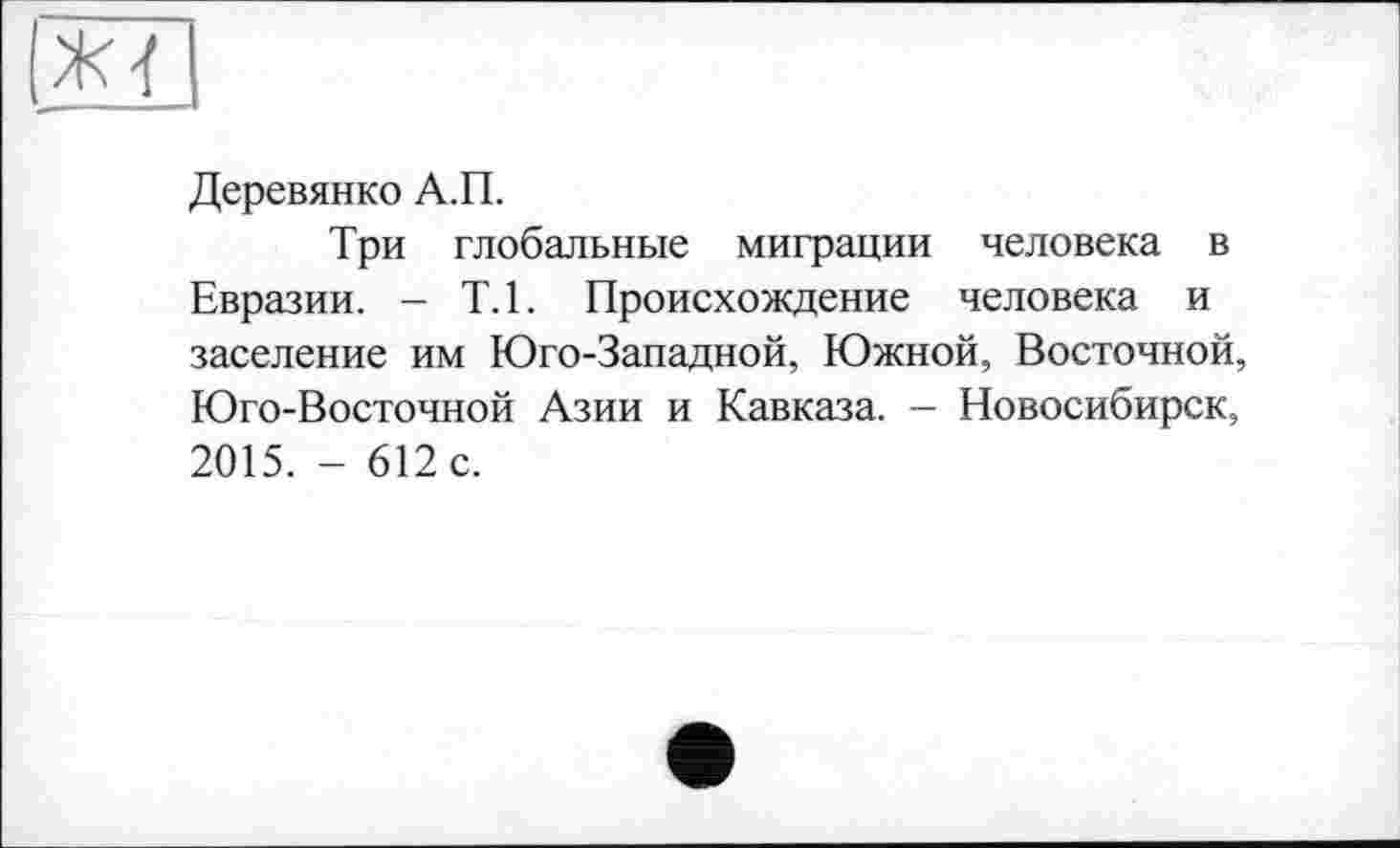 ﻿Деревянко А.П.
Три глобальные миграции человека в Евразии. - Т.1. Происхождение человека и заселение им Юго-Западной, Южной, Восточной, Юго-Восточной Азии и Кавказа. — Новосибирск, 2015. - 612 с.